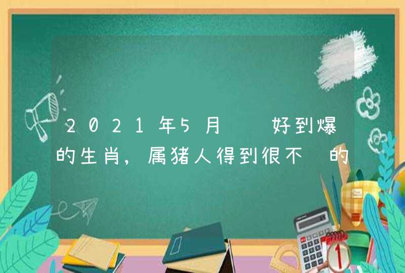 2021年5月财运好到爆的生肖,属猪人得到很不错的财富