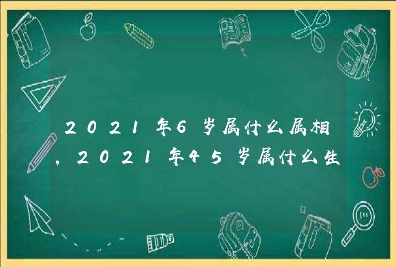 2021年6岁属什么属相，2021年45岁属什么生肖？