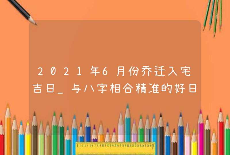 2021年6月份乔迁入宅吉日_与八字相合精准的好日子