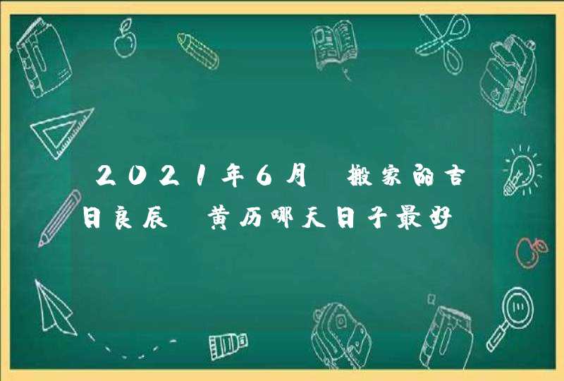 2021年6月份搬家的吉日良辰_黄历哪天日子最好