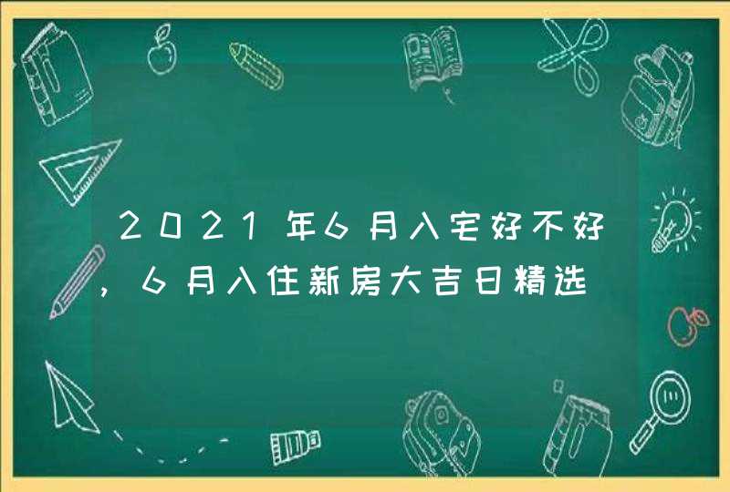 2021年6月入宅好不好,6月入住新房大吉日精选