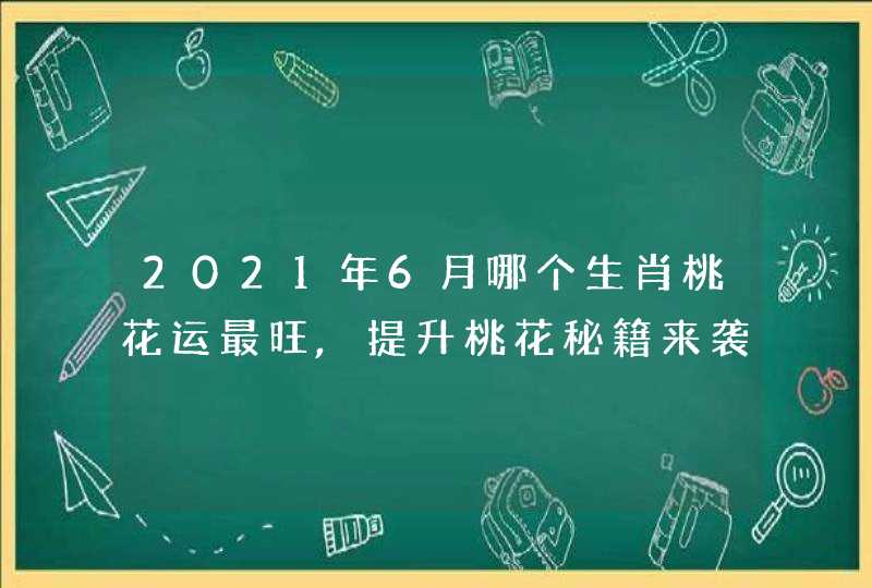 2021年6月哪个生肖桃花运最旺,提升桃花秘籍来袭