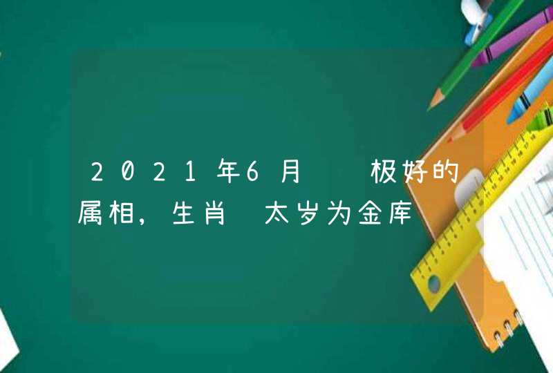 2021年6月财运极好的属相,生肖鸡太岁为金库