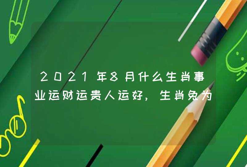 2021年8月什么生肖事业运财运贵人运好,生肖兔为人生赢家