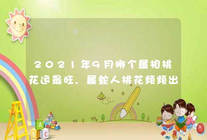 2021年9月哪个属相桃花运最旺,属蛇人桃花频频出现