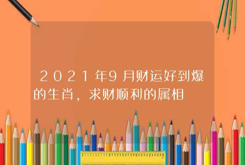 2021年9月财运好到爆的生肖,求财顺利的属相