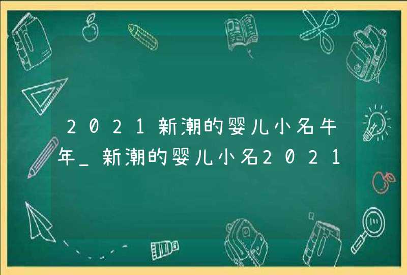 2021新潮的婴儿小名牛年_新潮的婴儿小名2021男孩