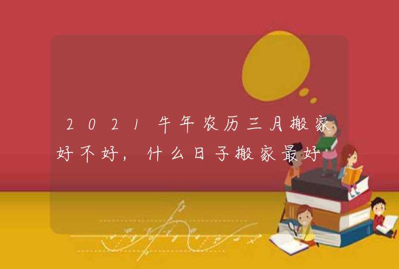 2021牛年农历三月搬家好不好,什么日子搬家最好
