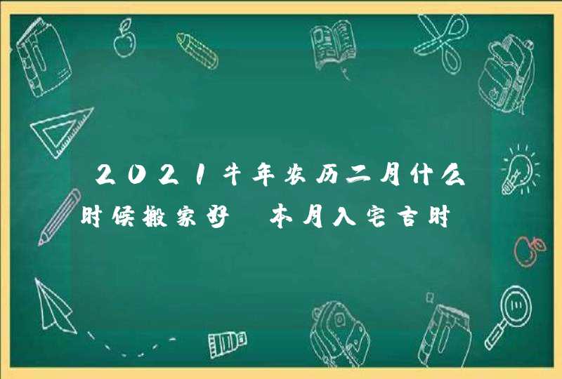 2021牛年农历二月什么时候搬家好_本月入宅吉时