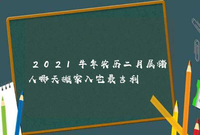 2021牛年农历二月属猪人哪天搬家入宅最吉利