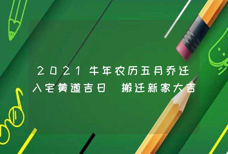 2021牛年农历五月乔迁入宅黄道吉日_搬迁新家大吉日子