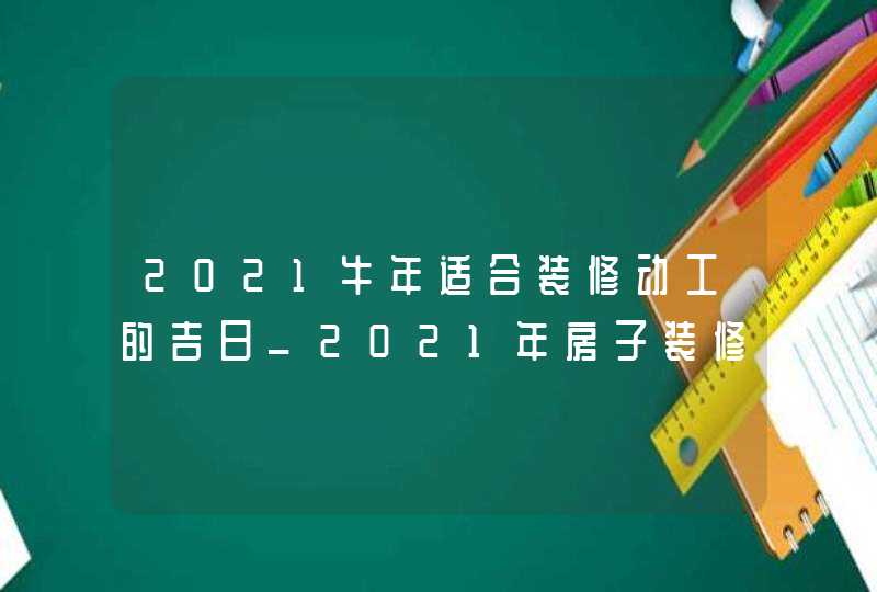 2021牛年适合装修动工的吉日_2021年房子装修开工吉日