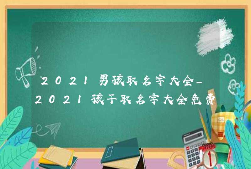 2021男孩取名字大全_2021孩子取名字大全免费查询