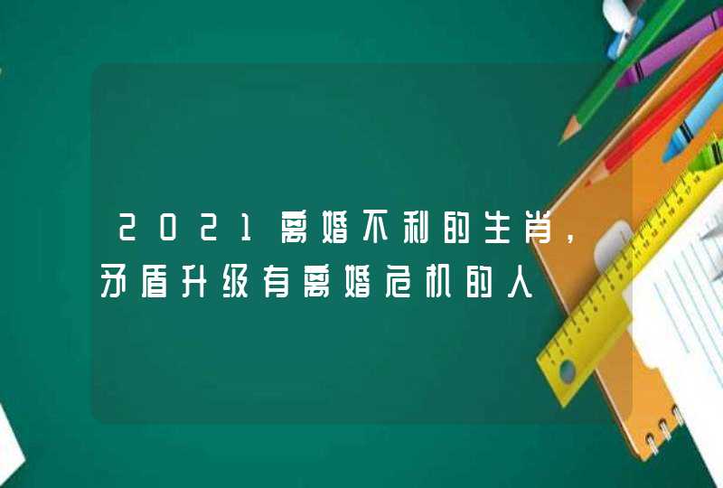 2021离婚不利的生肖,矛盾升级有离婚危机的人