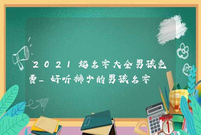 2021起名字大全男孩免费_好听稀少的男孩名字