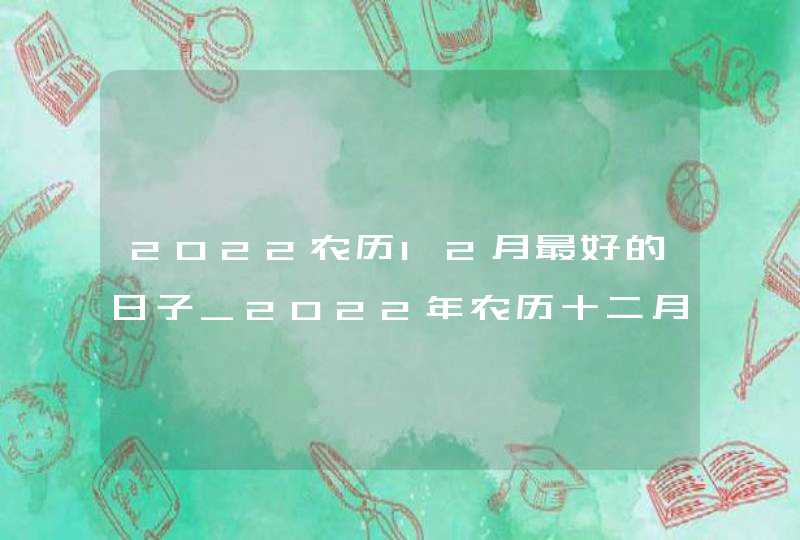 2022农历12月最好的日子_2022年农历十二月黄道吉日