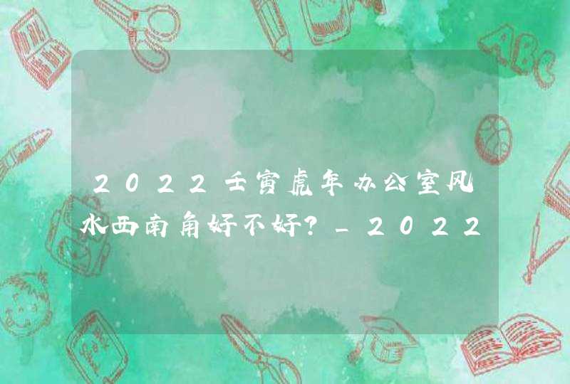 2022壬寅虎年办公室风水西南角好不好？_2022壬寅虎年
