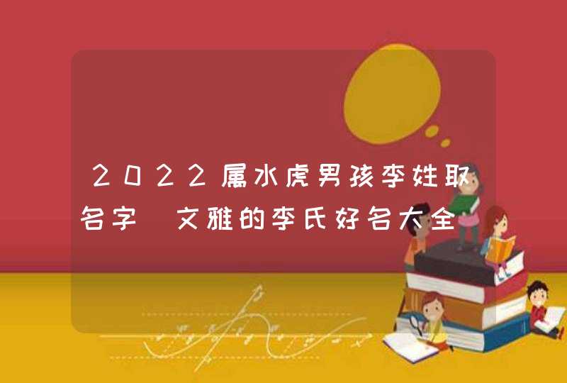2022属水虎男孩李姓取名字_文雅的李氏好名大全
