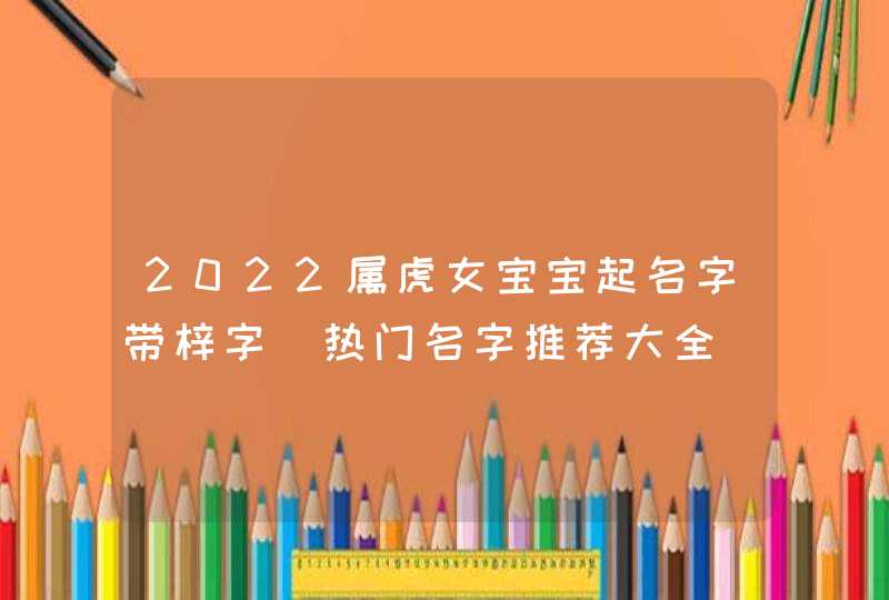 2022属虎女宝宝起名字带梓字_热门名字推荐大全