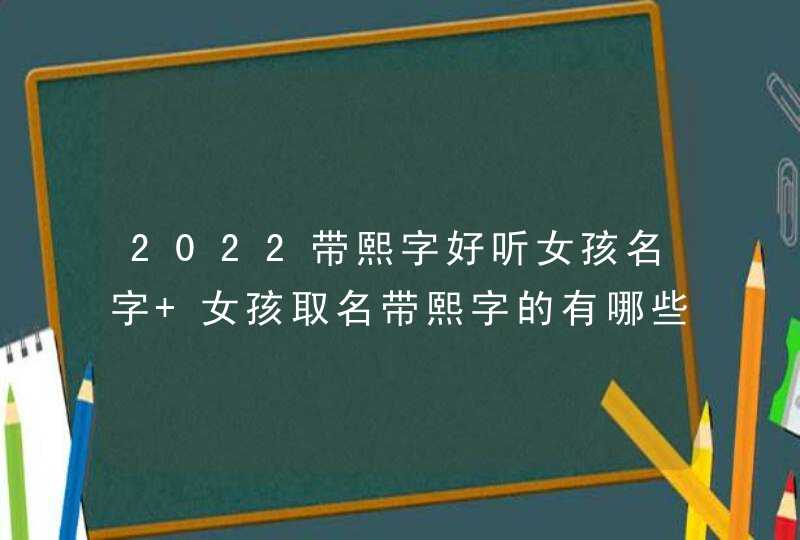 2022带熙字好听女孩名字 女孩取名带熙字的有哪些