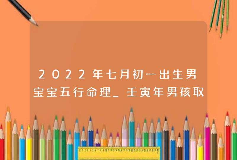 2022年七月初一出生男宝宝五行命理_壬寅年男孩取名技巧
