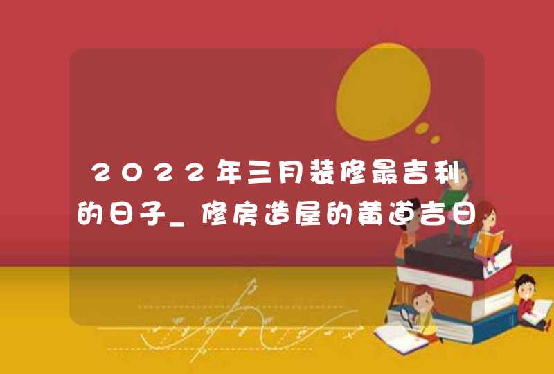2022年三月装修最吉利的日子_修房造屋的黄道吉日一览