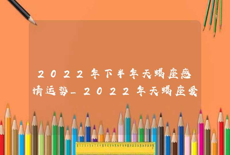 2022年下半年天蝎座感情运势_2022年天蝎座爱情劫难