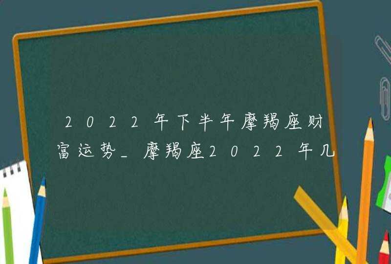 2022年下半年摩羯座财富运势_摩羯座2022年几月财运最好