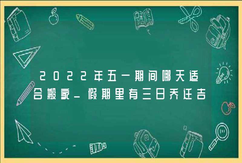 2022年五一期间哪天适合搬家_假期里有三日乔迁吉日