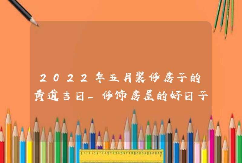 2022年五月装修房子的黄道吉日_修饰房屋的好日子