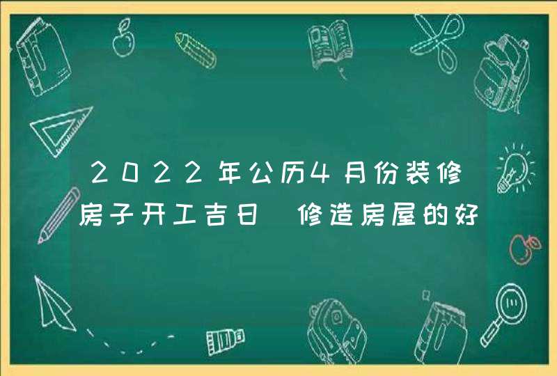 2022年公历4月份装修房子开工吉日_修造房屋的好日子