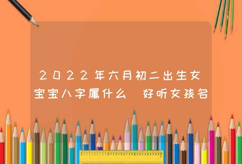 2022年六月初二出生女宝宝八字属什么_好听女孩名字解析