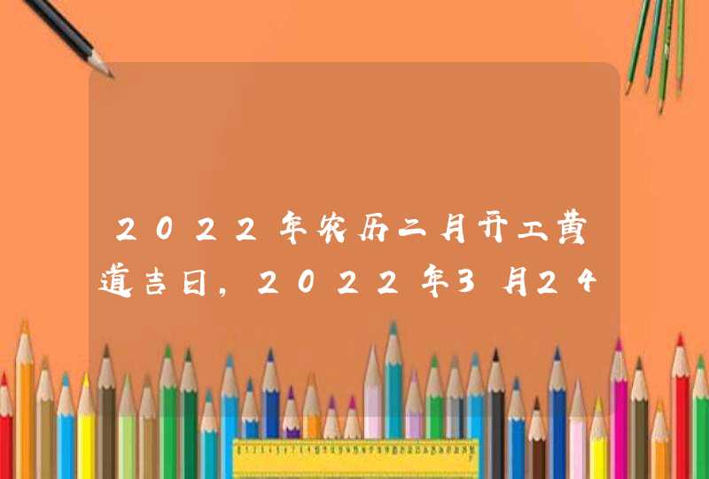 2022年农历二月开工黄道吉日,2022年3月24日是开工黄道吉日吗_农历二月二十二今日黄历宜忌