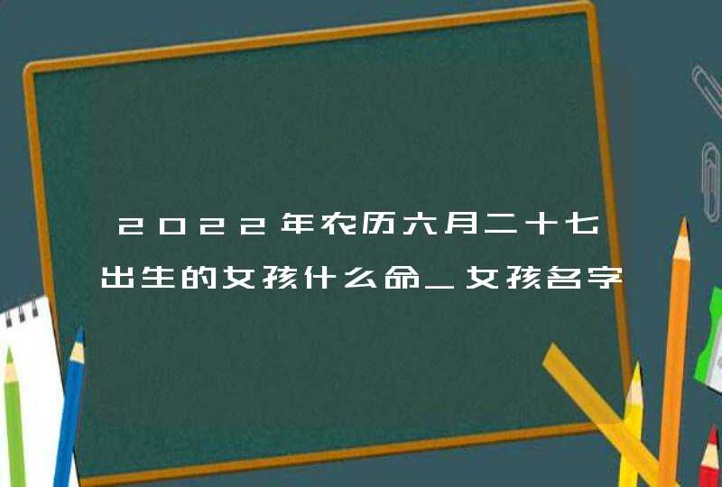 2022年农历六月二十七出生的女孩什么命_女孩名字大全