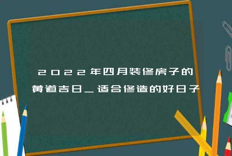 2022年四月装修房子的黄道吉日_适合修造的好日子有几天