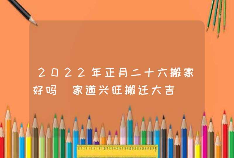 2022年正月二十六搬家好吗_家道兴旺搬迁大吉
