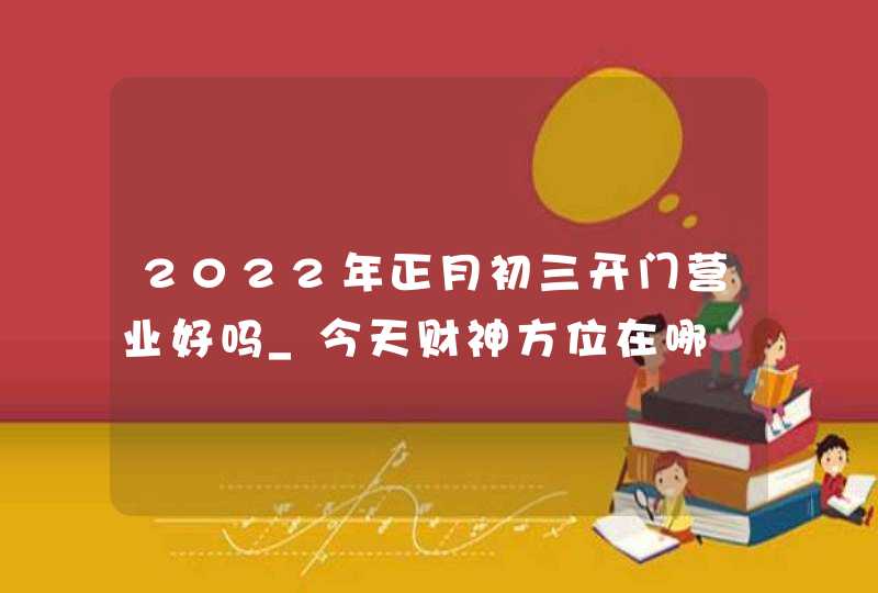 2022年正月初三开门营业好吗_今天财神方位在哪