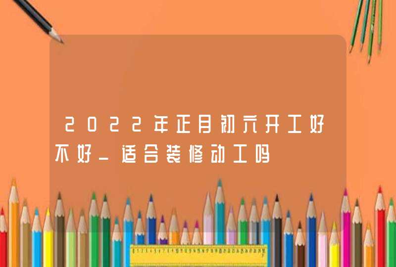 2022年正月初六开工好不好_适合装修动工吗