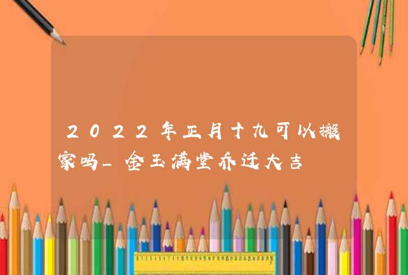 2022年正月十九可以搬家吗_金玉满堂乔迁大吉