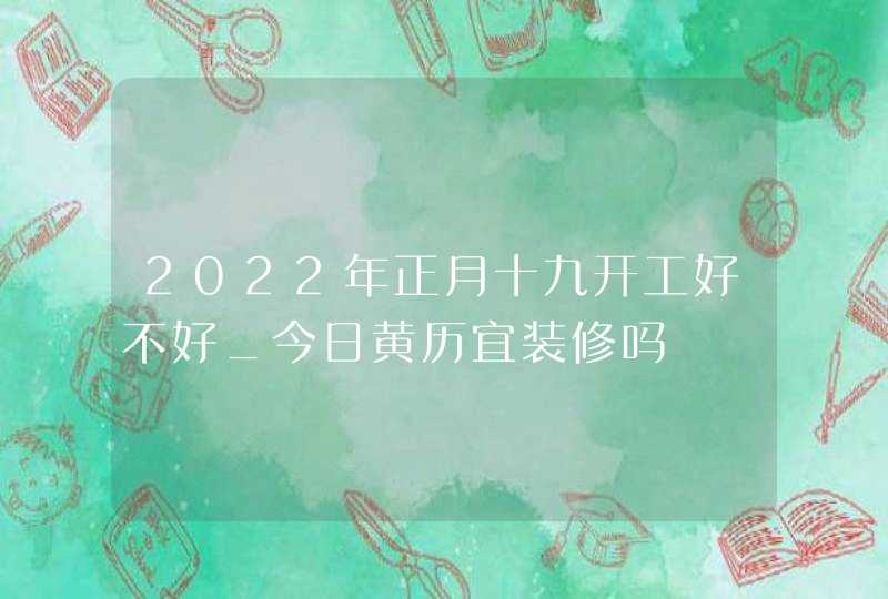 2022年正月十九开工好不好_今日黄历宜装修吗