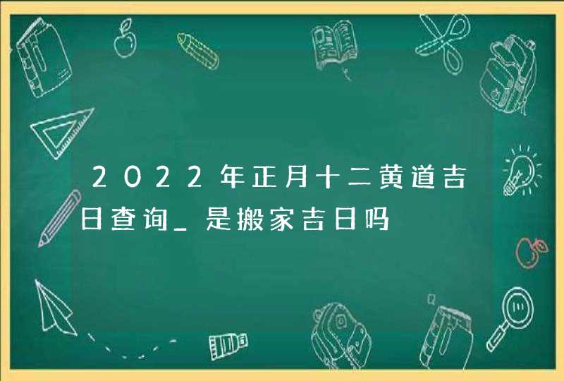 2022年正月十二黄道吉日查询_是搬家吉日吗