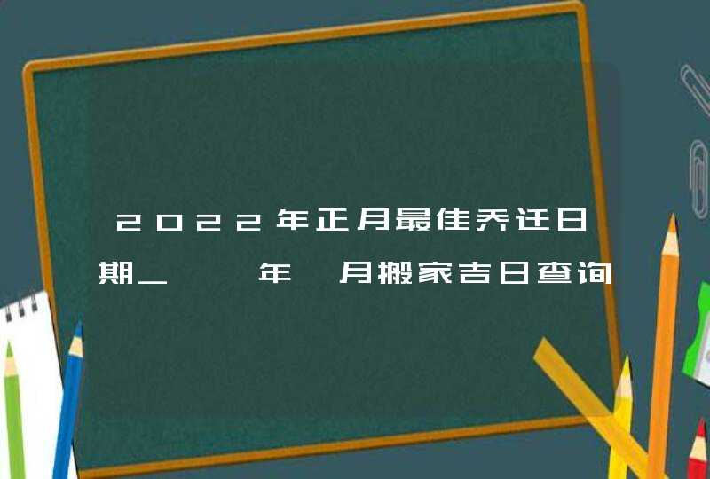 2022年正月最佳乔迁日期_壬寅年一月搬家吉日查询