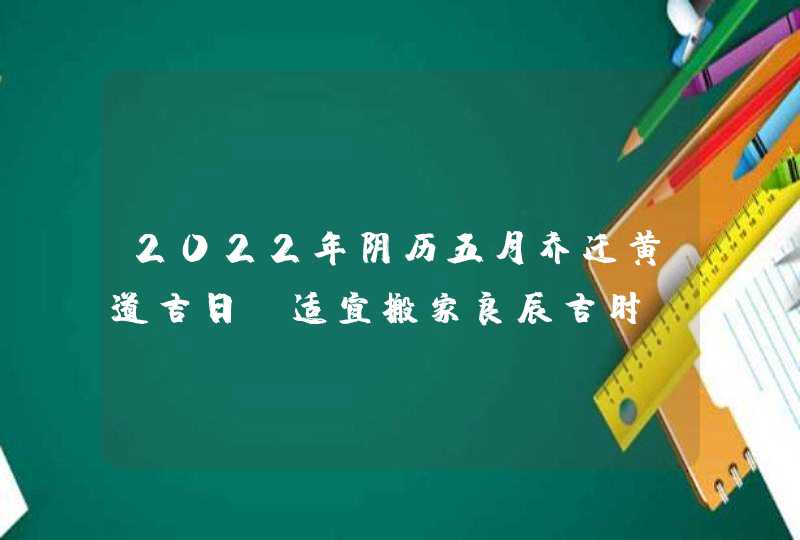 2022年阴历五月乔迁黄道吉日_适宜搬家良辰吉时