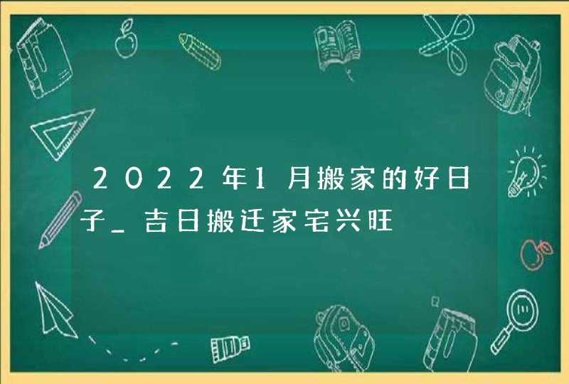 2022年1月搬家的好日子_吉日搬迁家宅兴旺