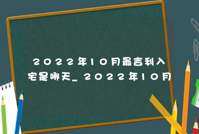 2022年10月最吉利入宅是哪天_2022年10月最吉利入宅黄历