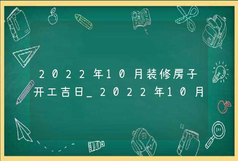 2022年10月装修房子开工吉日_2022年10月装修吉日查询表