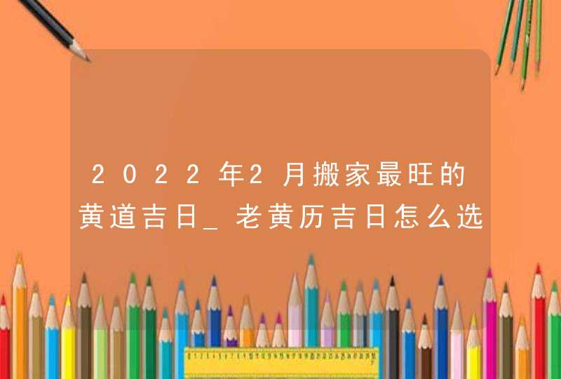 2022年2月搬家最旺的黄道吉日_老黄历吉日怎么选