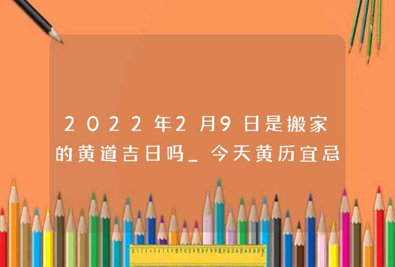 2022年2月9日是搬家的黄道吉日吗_今天黄历宜忌查询