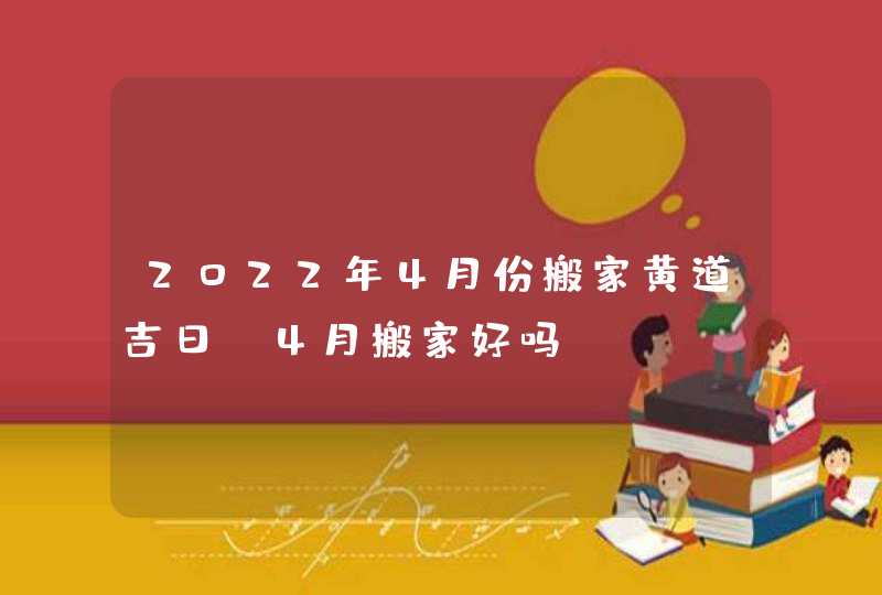 2022年4月份搬家黄道吉日_4月搬家好吗