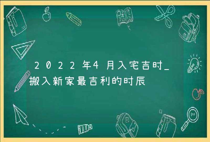 2022年4月入宅吉时_搬入新家最吉利的时辰